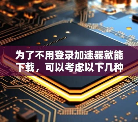 为了不用登录加速器就能下载,可以考虑以下几种解决方案 为了不用登录加速器就能下载,可以考虑以下几种解决方案