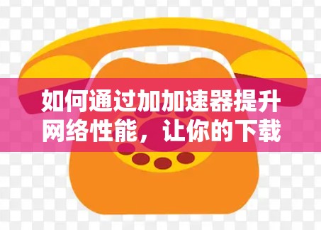 如何通过加加速器提升网络性能,让你的下载更加轻松 如何通过加加速器提升网络性能,让你的下载更加轻松
