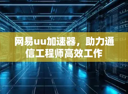 网易uu加速器,助力通信工程师高效工作 网易uu加速器,助力通信工程师高效工作