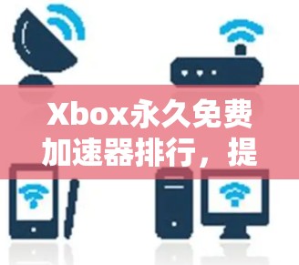 Xbox永久免费加速器排行,提升游戏体验的高效选择 Xbox永久免费加速器排行,提升游戏体验的高效选择