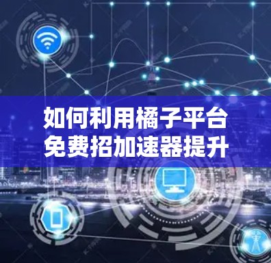 如何利用橘子平台免费招加速器提升应用性能,从零开始的加速器使用指南 如何利用橘子平台免费招加速器提升应用性能,从零开始的加速器使用指南