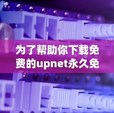 为了帮助你下载免费的upnet永久免费加速器,以下是一些步骤和建议