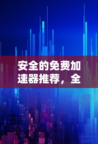 安全的免费加速器推荐,全面解析与使用指南