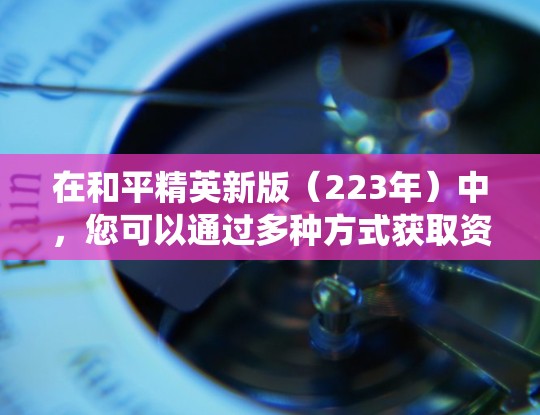 在和平精英新版(223年)中,您可以通过多种方式获取资源,包括预装资源、成就系统和资源矿石。以下是获取资源的常见方法