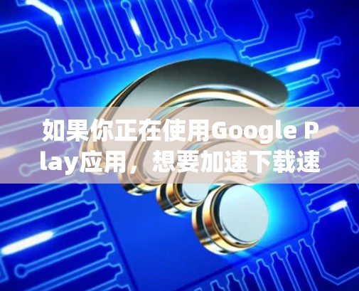 如果你正在使用Google Play应用，想要加速下载速度，可以尝试以下免费的加速工具