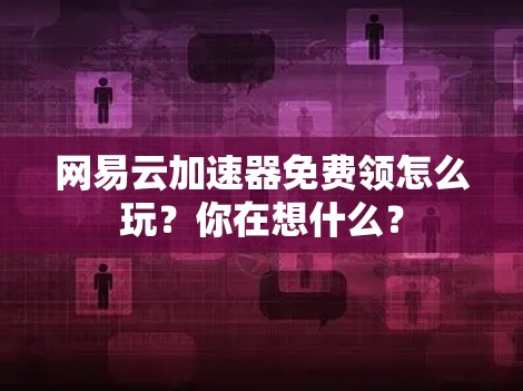网易云加速器免费领怎么玩？你在想什么？