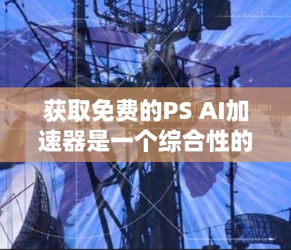 获取免费的PS AI加速器是一个综合性的过程，需要综合考虑多个因素。以下是一个系统的步骤指南，帮助您有效地获取和使用免费的PS AI加速器