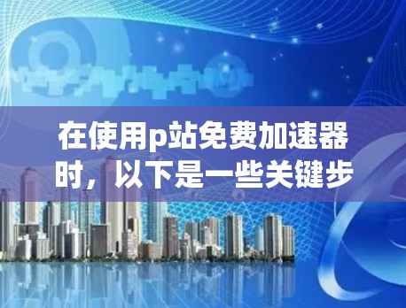 在使用p站免费加速器时，以下是一些关键步骤和注意事项