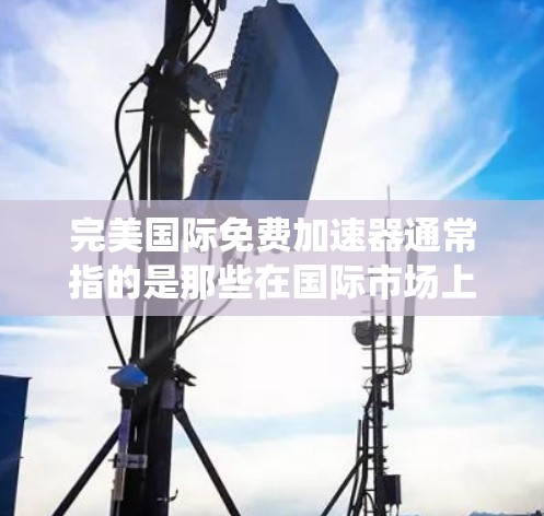 完美国际免费加速器通常指的是那些在国际市场上非常成功的加速器产品,通常提供免费升级功能,适用于各种用途,如软件优化、系统性能提升等。以下是一些可能的解决方案,供您参考 完美国际免费加速器通常指的是那些在国际市场上非常成功的加速器产品,通常提供免费升级功能,适用于各种用途,如软件优化、系统性能提升等。以下是一些可能的解决方案,供您参考