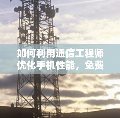如何利用通信工程师优化手机性能,免费永久加速器不可取