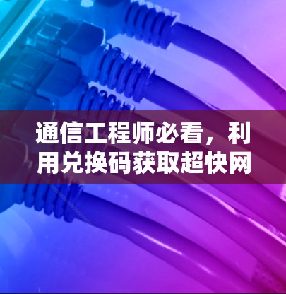 通信工程师必看，利用兑换码获取超快网络