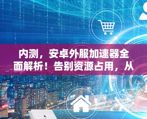 内测,安卓外服加速器全面解析!告别资源占用,从开始!