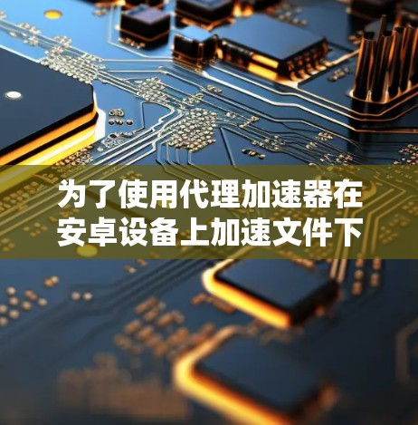为了使用代理加速器在安卓设备上加速文件下载，您需要确保代理服务器是安全的，并且能够连接到目标网络。以下是一些步骤和建议，帮助您有效地使用代理加速器