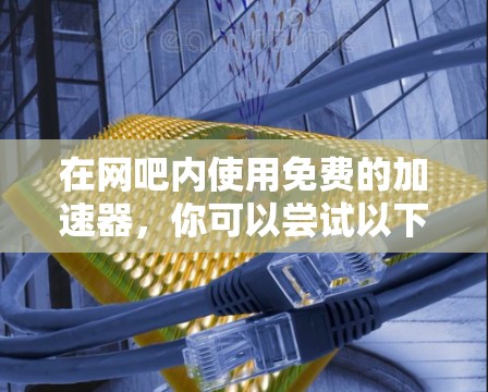 在网吧内使用免费的加速器，你可以尝试以下工具，这些工具通常提供免费的试用版或基本功能，但可能在特定设备或场景中受限