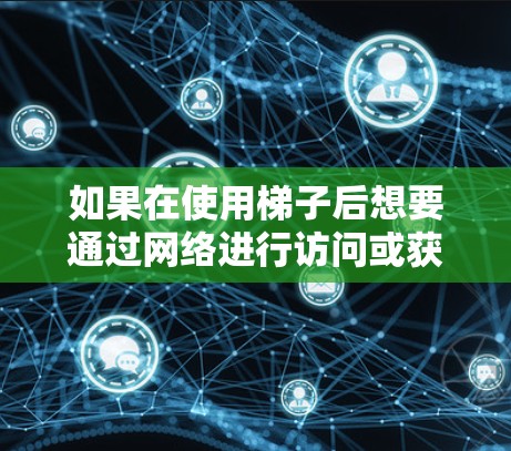 如果在使用梯子后想要通过网络进行访问或获取信息,通常需要考虑以下几点